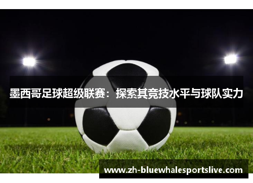 墨西哥足球超级联赛：探索其竞技水平与球队实力