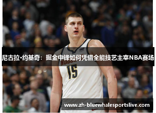 尼古拉·约基奇：掘金中锋如何凭借全能技艺主宰NBA赛场
