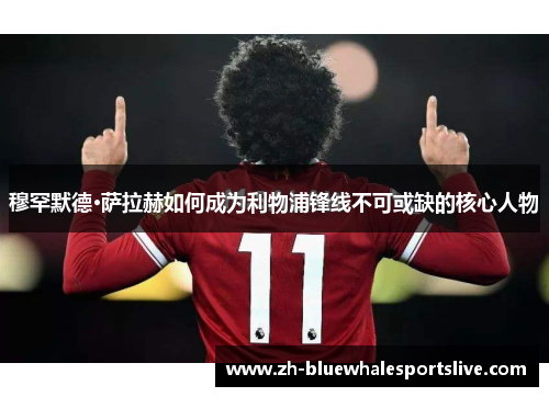 穆罕默德·萨拉赫如何成为利物浦锋线不可或缺的核心人物