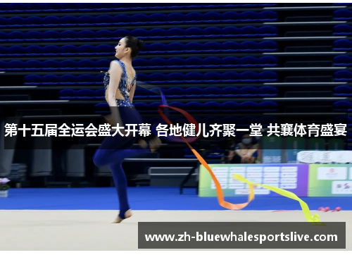 第十五届全运会盛大开幕 各地健儿齐聚一堂 共襄体育盛宴 第十五届全运会盛大开幕 各地健儿齐聚一堂 共襄体育盛宴