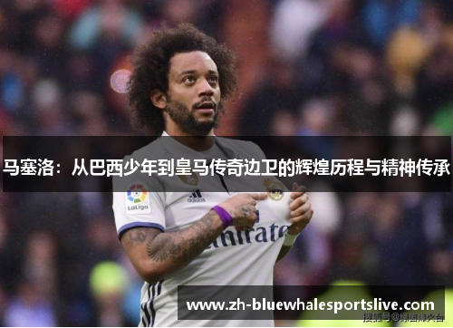 马塞洛：从巴西少年到皇马传奇边卫的辉煌历程与精神传承