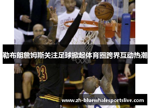 勒布朗詹姆斯关注足球掀起体育圈跨界互动热潮 勒布朗詹姆斯关注足球掀起体育圈跨界互动热潮