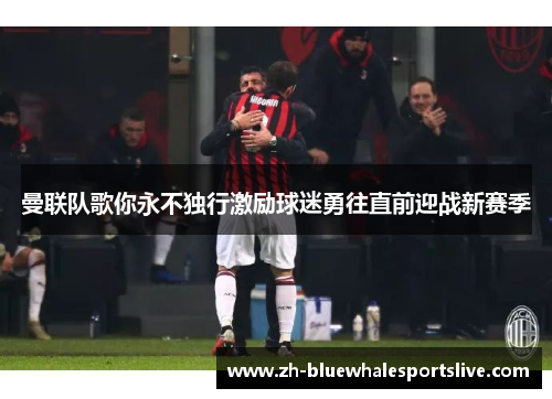 曼联队歌你永不独行激励球迷勇往直前迎战新赛季