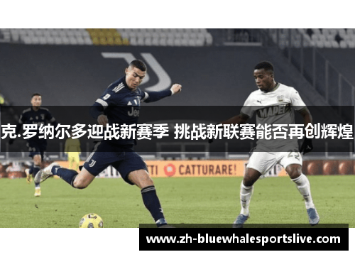 克.罗纳尔多迎战新赛季 挑战新联赛能否再创辉煌 克.罗纳尔多迎战新赛季 挑战新联赛能否再创辉煌
