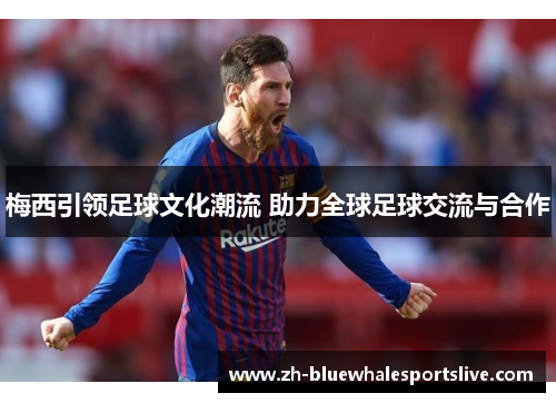 梅西引领足球文化潮流 助力全球足球交流与合作